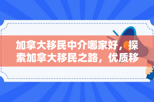 加拿大移民中介哪家好，探索加拿大移民之路，优质移民中介的选择