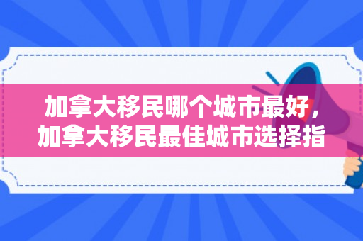 加拿大移民哪个城市最好，加拿大移民最佳城市选择指南