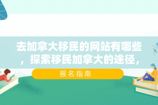 去加拿大移民的网站有哪些，探索移民加拿大的途径，一个专业网站的指南