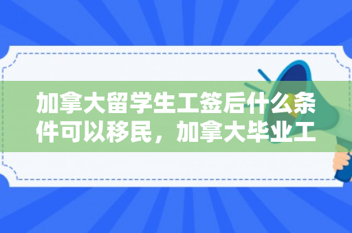 加拿大留学生工签后什么条件可以移民，加拿大毕业工签移民，留学后的黄金机会