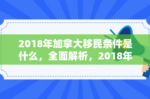 2018年加拿大移民条件是什么，全面解析，2018年加拿大移民条件