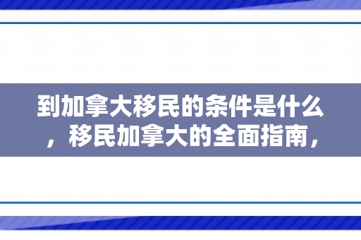 到加拿大移民的条件是什么，移民加拿大的全面指南，了解移民条件与要求