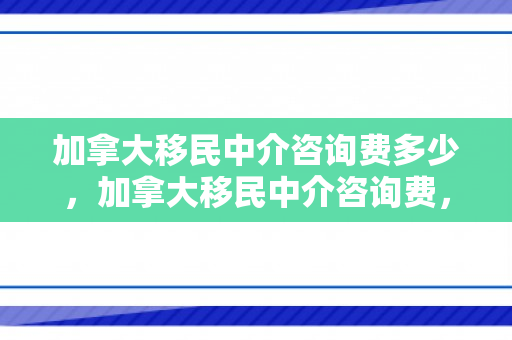 加拿大移民中介咨询费多少，加拿大移民中介咨询费，深入了解与选择明智