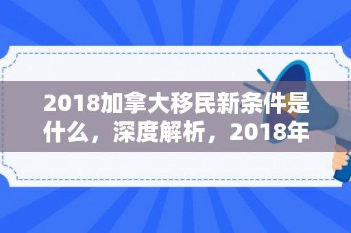 2018加拿大移民新条件是什么，深度解析，2018年加拿大移民新条件