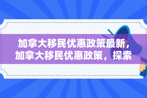 加拿大移民优惠政策最新，加拿大移民优惠政策，探索与解析