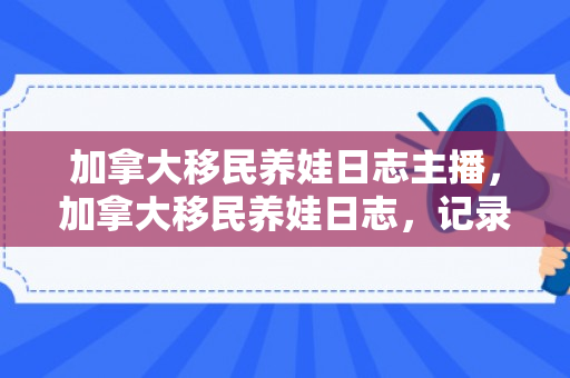 加拿大移民养娃日志主播，加拿大移民养娃日志，记录生活点滴
