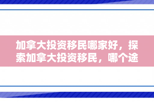 加拿大投资移民哪家好，探索加拿大投资移民，哪个途径更经济？