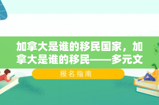 加拿大是谁的移民国家，加拿大是谁的移民——多元文化的融合之地