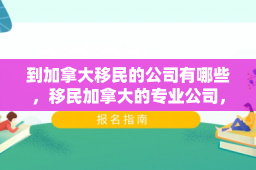 到加拿大移民的公司有哪些，移民加拿大的专业公司，一站式移民解决方案