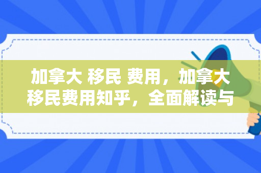 加拿大 移民 费用，加拿大移民费用知乎，全面解读与深度探讨