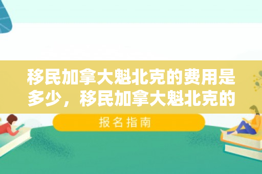 移民加拿大魁北克的费用是多少，移民加拿大魁北克的费用详解