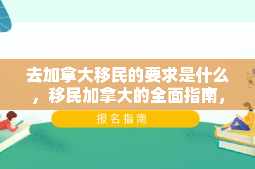 去加拿大移民的要求是什么，移民加拿大的全面指南，了解移民要求和流程
