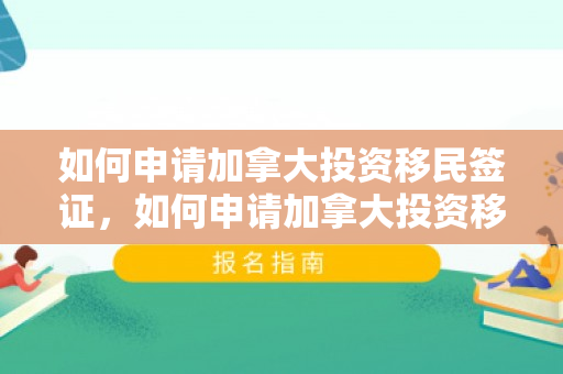 如何申请加拿大投资移民签证，如何申请加拿大投资移民，全面指南