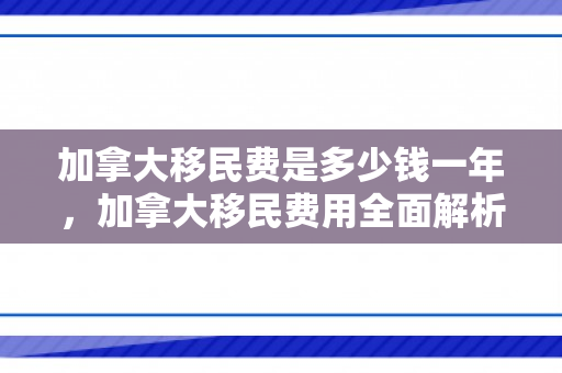加拿大移民费是多少钱一年，加拿大移民费用全面解析