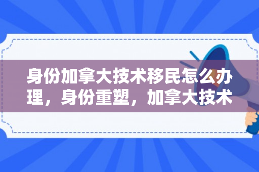 身份加拿大技术移民怎么办理，身份重塑，加拿大技术移民之路