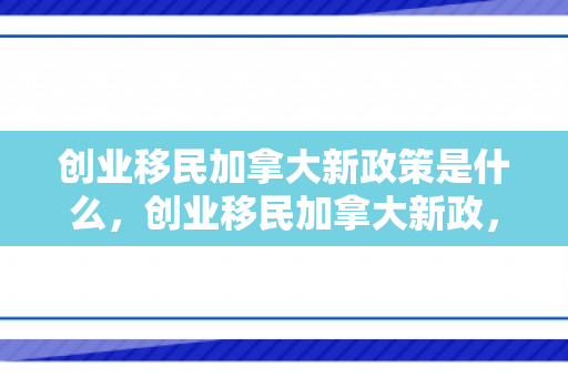 创业移民加拿大新政策是什么，创业移民加拿大新政，开启全新篇章