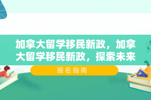 加拿大留学移民新政，加拿大留学移民新政，探索未来之路