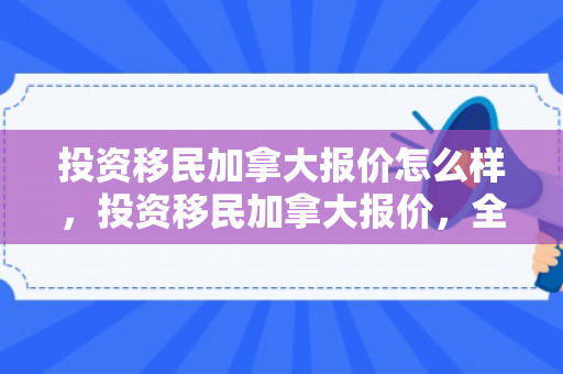 投资移民加拿大报价怎么样，投资移民加拿大报价，全面了解与深度解析
