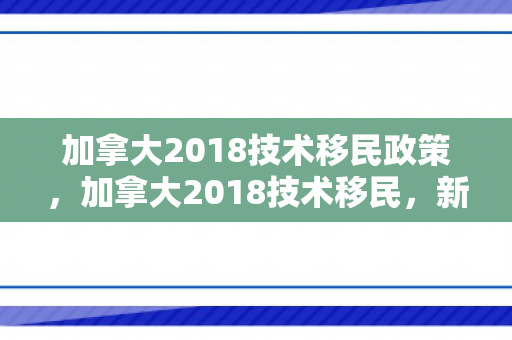 加拿大2018技术移民政策，加拿大2018技术移民，新机遇与挑战