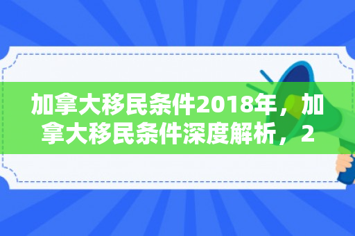 加拿大移民条件2018年，加拿大移民条件深度解析，2018年概览