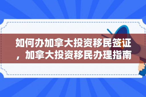 如何办加拿大投资移民签证，加拿大投资移民办理指南