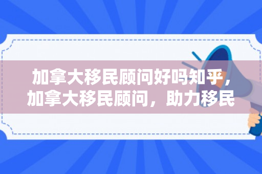 加拿大移民顾问好吗知乎，加拿大移民顾问，助力移民之路的明灯