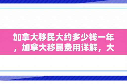 加拿大移民大约多少钱一年，加拿大移民费用详解，大约需要多少钱？