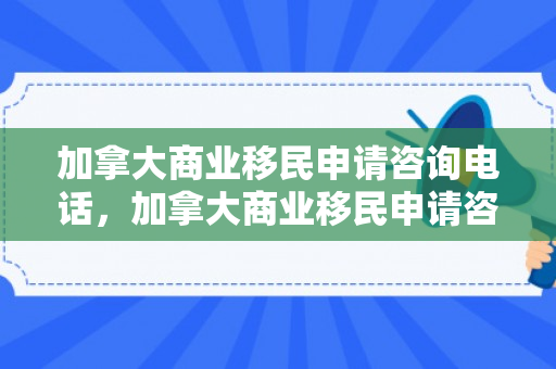 加拿大商业移民申请咨询电话，加拿大商业移民申请咨询详解
