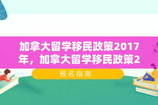 加拿大留学移民政策2017年，加拿大留学移民政策2017深度解读