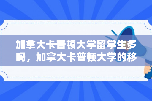 加拿大卡普顿大学留学生多吗，加拿大卡普顿大学的移民融入之旅