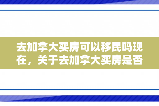 去加拿大买房可以移民吗现在，关于去加拿大买房是否可以移民的问题探讨