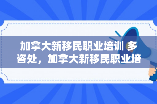 加拿大新移民职业培训 多咨处，加拿大新移民职业培训的探索与实践