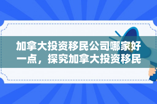 加拿大投资移民公司哪家好一点，探究加拿大投资移民公司，哪一家最佳？