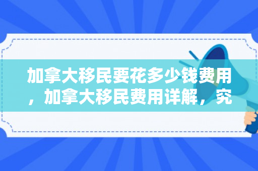 加拿大移民要花多少钱费用，加拿大移民费用详解，究竟要花多少钱？