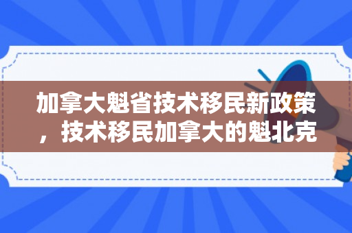 加拿大魁省技术移民新政策，技术移民加拿大的魁北克省，探索移民之路