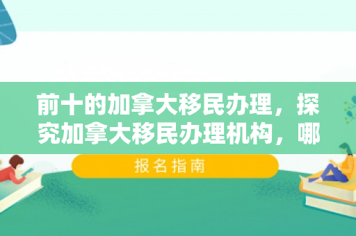 前十的加拿大移民办理，探究加拿大移民办理机构，哪一家更具优势？