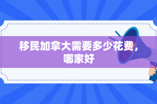 移民加拿大需要多少花费，哪家好