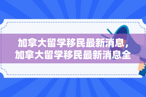 加拿大留学移民最新消息，加拿大留学移民最新消息全面解读