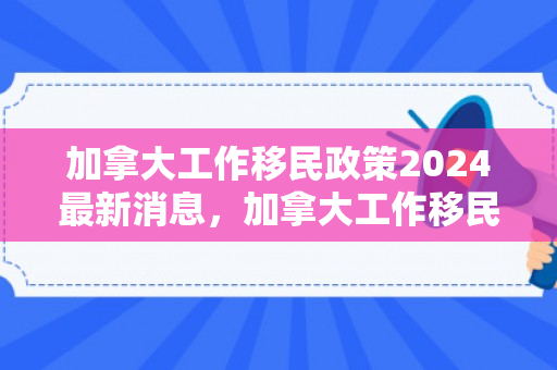 加拿大工作移民政策2024最新消息，加拿大工作移民政策深度解析