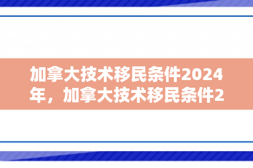 加拿大技术移民条件2024年，加拿大技术移民条件2019全面解析