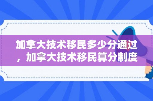 加拿大技术移民多少分通过，加拿大技术移民算分制度详解