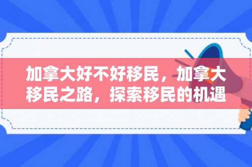 加拿大好不好移民，加拿大移民之路，探索移民的机遇与挑战