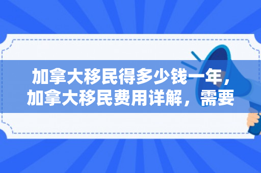 加拿大移民得多少钱一年，加拿大移民费用详解，需要多少钱？