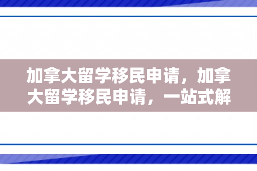 加拿大留学移民申请，加拿大留学移民申请，一站式解决方案