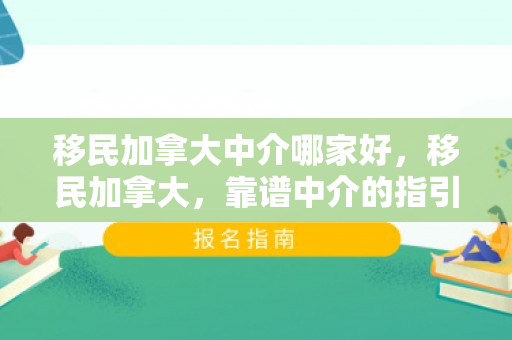 移民加拿大中介哪家好，移民加拿大，靠谱中介的指引与支持
