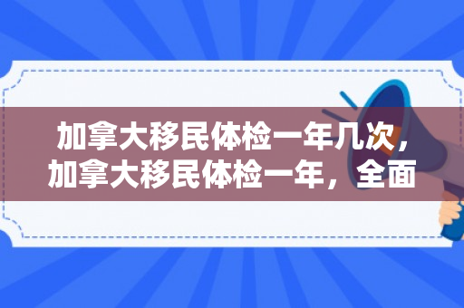 加拿大移民体检一年几次，加拿大移民体检一年，全面解读与体验分享