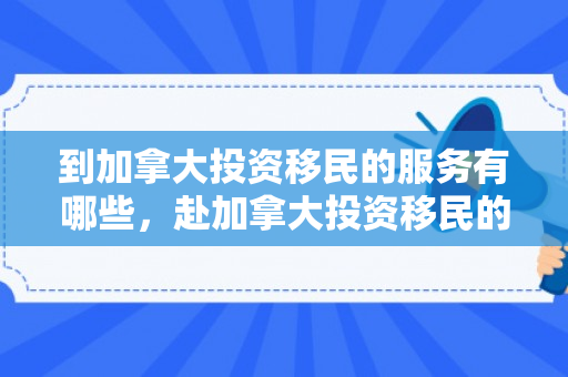 到加拿大投资移民的服务有哪些，赴加拿大投资移民的综合服务解析