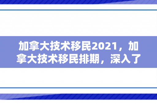 加拿大技术移民2021，加拿大技术移民排期，深入了解与前景展望