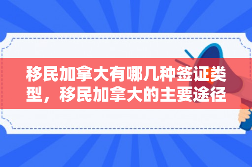 移民加拿大有哪几种签证类型，移民加拿大的主要途径与方式