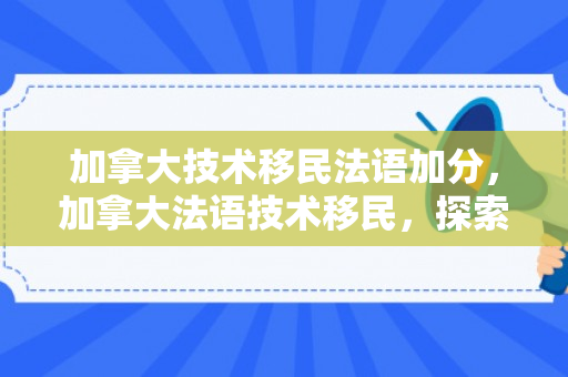 加拿大技术移民法语加分，加拿大法语技术移民，探索其路径与影响